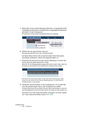 Page 68CUBASE SX/SL
4 – 68 Aufnehmen
1.Klicken Sie mit der rechten Maustaste (Win) bzw. mit gedrückter [Ctrl]-
Taste (Mac) auf das Event und wählen Sie im angezeigten Kontextmenü 
die Option »In den Vordergrund«.
Ein Untermenü mit allen weiteren (verdeckten) Events wird angezeigt.
2.Wählen Sie den gewünschten Take aus.
Das entsprechende Event wird in den Vordergrund gestellt.
Auf diese Weise können Sie schnell die besten Abschnitte jedes 
Durchlaufs kombinieren. Gehen Sie folgendermaßen vor:
1.Schneiden Sie das...