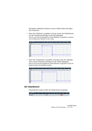 Page 671CUBASE SX/SL
Arbeiten mit der Tempospur 25 – 671
Die beiden zusätzlichen Optionen unten im Menü haben die folgen-
den Funktionen:
•Wenn Sie »Zeitlinear« auswählen, sind das Lineal, der Taktartbereich 
und die Tempokurvenanzeige mit der Zeit gekoppelt.
Wenn für das Lineal als Anzeigeformat »Takte+Zählzeiten« ausgewählt ist, verändert 
sich der Abstand der Taktlinien mit dem Tempo.
•Wenn Sie »Tempolinear« auswählen, sind das Lineal, der Taktartbe-
reich und die Tempokurvenanzeige mit der Taktart...