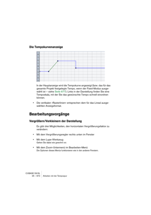 Page 672CUBASE SX/SL
25 – 672 Arbeiten mit der Tempospur
Die Tempokurvenanzeige
In der Hauptanzeige wird die Tempokurve angezeigt (bzw. das für das 
gesamte Projekt festgelegte Tempo, wenn der Fixed-Modus ausge-
wählt ist – siehe Seite 677). Links in der Darstellung finden Sie eine 
Temposkala, mit der Sie das gewünschte Tempo schnell einordnen 
können.
•Die vertikalen »Rasterlinien« entsprechen dem für das Lineal ausge-
wählten Anzeigeformat.
Bearbeitungsvorgänge
Vergrößern/Verkleinern der Darstellung
Es gibt...