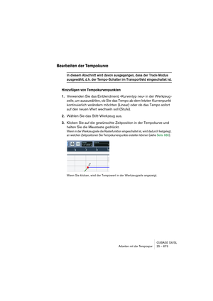 Page 673CUBASE SX/SL
Arbeiten mit der Tempospur 25 – 673
Bearbeiten der Tempokurve
In diesem Abschnitt wird davon ausgegangen, dass der Track-Modus 
ausgewählt, d. h. der Tempo-Schalter im Transportfeld eingeschaltet ist.
Hinzufügen von Tempokurvenpunkten
1.Verwenden Sie das Einblendmenü »Kurventyp neu« in der Werkzeug-
zeile, um auszuwählen, ob Sie das Tempo ab dem letzten Kurvenpunkt 
kontinuierlich verändern möchten (Linear) oder ob das Tempo sofort 
auf den neuen Wert wechseln soll (Stufe).
2.Wählen Sie das...