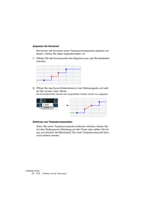 Page 676CUBASE SX/SL
25 – 676 Arbeiten mit der Tempospur
Anpassen der Kurvenart
Sie können die Kurvenart eines Tempokurvensegments jederzeit ver-
ändern. Gehen Sie dabei folgendermaßen vor:
1.Wählen Sie alle Kurvenpunkte des Segments aus, das Sie bearbeiten 
möchten.
2.Öffnen Sie das Kurve-Einblendmenü in der Werkzeugzeile und wäh-
len Sie »Linear« oder »Stufe«.
Die Kurvenabschnitte zwischen den ausgewählten Punkten werden nun angepasst.
Entfernen von Tempokurvenpunkten
Wenn Sie einen Tempokurvenpunkt entfernen...