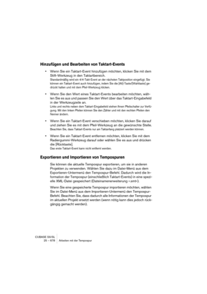 Page 678CUBASE SX/SL
25 – 678 Arbeiten mit der Tempospur
Hinzufügen und Bearbeiten von Taktart-Events
•Wenn Sie ein Taktart-Event hinzufügen möchten, klicken Sie mit dem 
Stift-Werkzeug in den Taktartbereich. 
Standardmäßig wird ein 4/4-Takt-Event an der nächsten Taktposition eingefügt. Sie 
können ein Taktart-Event auch hinzufügen, indem Sie die [Alt]-Taste/[Wahltaste] ge-
drückt halten und mit dem Pfeil-Werkzeug klicken.
•Wenn Sie den Wert eines Taktart-Events bearbeiten möchten, wäh-
len Sie es aus und passen...