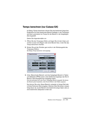 Page 679CUBASE SX/SL
Arbeiten mit der Tempospur 25 – 679
Tempo berechnen (nur Cubase SX)
Im Dialog »Tempo berechnen« können Sie eine bestimmte Länge bzw. 
Endposition für einen bestimmten Bereich festlegen. In der Tempospur 
wird dann automatisch ein Tempo für den Bereich in der festgelegten 
Zeit eingestellt. 
Gehen Sie folgendermaßen vor:
1.Öffnen Sie den Tempospur-Editor und legen Sie mit dem linken und 
rechten Locator eine Region oder einen Bereich fest, in dem Sie das 
Tempo berechnen möchten. 
2.Klicken...