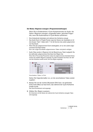 Page 69CUBASE SX/SL
Aufnehmen 4 – 69
Der Modus »Regionen erzeugen« (Programmeinstellungen)
Wenn Sie im Einblendmenü »Cycle-Aufnahmemodus für Audio« die 
Option »Regionen erzeugen« ausgewählt haben, geschieht Folgen-
des, wenn Sie Audiomaterial im Cycle-Modus aufnehmen:
• Eine fortlaufende Audiodatei wird während der Aufnahme erzeugt. 
• Das Audio-Event im Projekt-Fenster zeigt den Namen der Audiodatei an mit 
dem Zusatz »Take*«. Dabei steht »*« für die Nummer des zuletzt aufgenomme-
nen Durchlaufs.
• Wenn Sie...