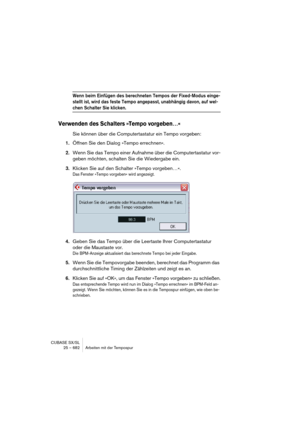 Page 682CUBASE SX/SL
25 – 682 Arbeiten mit der Tempospur
Wenn beim Einfügen des berechneten Tempos der Fixed-Modus einge-
stellt ist, wird das feste Tempo angepasst, unabhängig davon, auf wel-
chen Schalter Sie klicken.
Verwenden des Schalters »Tempo vorgeben…«
Sie können über die Computertastatur ein Tempo vorgeben:
1.Öffnen Sie den Dialog »Tempo errechnen«.
2.Wenn Sie das Tempo einer Aufnahme über die Computertastatur vor-
geben möchten, schalten Sie die Wiedergabe ein.
3.Klicken Sie auf den Schalter »Tempo...