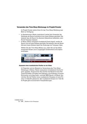 Page 688CUBASE SX/SL
25 – 688 Arbeiten mit der Tempospur
Verwenden des Time-Warp-Werkzeugs im Projekt-Fenster
Im Projekt-Fenster stehen Ihnen für das Time-Warp-Werkzeug zwei 
Modi zur Verfügung:
• Im Standardmodus (»Raster manipulieren«) werden beim Verwenden des 
Werkzeugs alle Spuren kurzfristig auf eine lineare Zeitbasis geschaltet. Das 
bedeutet, dass alle Spuren ihre absoluten Zeitpositionen beibehalten, wenn 
Sie die Tempospur anpassen.
• Im Modus »Raster manipulieren (musikalische Events folgen)«, werden...