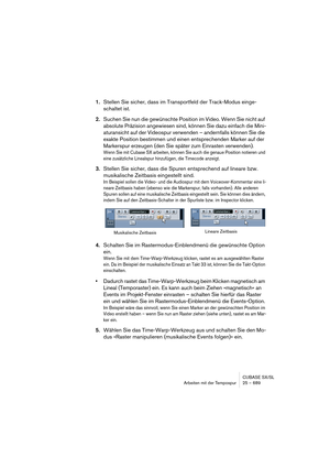 Page 689CUBASE SX/SL
Arbeiten mit der Tempospur 25 – 689
1.Stellen Sie sicher, dass im Transportfeld der Track-Modus einge-
schaltet ist.
2.Suchen Sie nun die gewünschte Position im Video. Wenn Sie nicht auf 
absolute Präzision angewiesen sind, können Sie dazu einfach die Mini-
aturansicht auf der Videospur verwenden – andernfalls können Sie die 
exakte Position bestimmen und einen entsprechenden Marker auf der 
Markerspur erzeugen (den Sie später zum Einrasten verwenden).
Wenn Sie mit Cubase SX arbeiten, können...