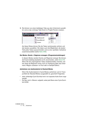 Page 70CUBASE SX/SL
4 – 70 Aufnehmen
3.Sie können nun einen beliebigen Take aus dem Untermenü auswäh-
len und so das vorherige Take-Event im Projekt-Fenster ersetzen.
Auf diese Weise können Sie die Takes nacheinander anhören und 
den besten auswählen. Sie haben auch die Möglichkeit, die besten 
Teile jedes Takes auszuschneiden und so eine »perfekte« Aufnahme 
zusammenzustellen (siehe Seite 455).
Der Modus »Events + Regionen erzeugen« (Programmeinstellungen)
In diesem Modus werden Events und Regionen erzeugt....