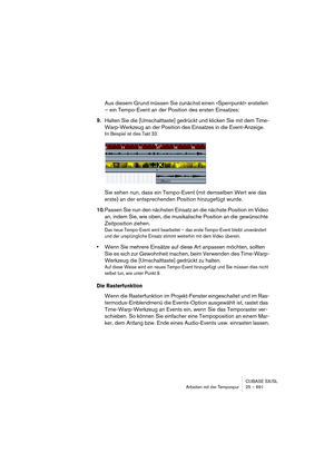 Page 691CUBASE SX/SL
Arbeiten mit der Tempospur 25 – 691
Aus diesem Grund müssen Sie zunächst einen »Sperrpunkt« erstellen 
– ein Tempo-Event an der Position des ersten Einsatzes:
9.Halten Sie die [Umschalttaste] gedrückt und klicken Sie mit dem Time-
Warp-Werkzeug an der Position des Einsatzes in die Event-Anzeige.
Im Beispiel ist dies Takt 33.
Sie sehen nun, dass ein Tempo-Event (mit demselben Wert wie das 
erste) an der entsprechenden Position hinzugefügt wurde.
10.Passen Sie nun den nächsten Einsatz an die...