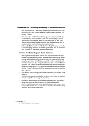 Page 692CUBASE SX/SL
25 – 692 Arbeiten mit der Tempospur
Verwenden des Time-Warp-Werkzeugs in einem Audio-Editor
Das Verwenden des Time-Warp-Werkzeugs im Sample-Editor oder 
im Audio-Part-Editor unterscheidet sich vom Projekt-Fenster in fol-
genden Punkten:
• Beim Verwenden des Time-Warp-Werkzeugs wird automatisch ein Tempo-
Event am Anfang des bearbeiteten Events oder Parts eingefügt – dieses 
Tempo-Event wird angepasst, wenn Sie das Temporaster mit dem Time-
Warp-Werkzeug bearbeiten. Das bedeutet, dass das...