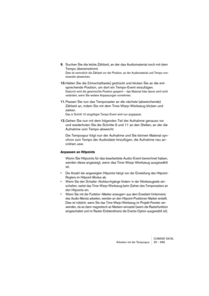 Page 695CUBASE SX/SL
Arbeiten mit der Tempospur 25 – 695
9.Suchen Sie die letzte Zählzeit, an der das Audiomaterial noch mit dem 
Tempo übereinstimmt.
Dies ist vermutlich die Zählzeit vor der Position, an der Audiomaterial und Tempo von-
einander abweichen.
10.Halten Sie die [Umschalttaste] gedrückt und klicken Sie an die ent-
sprechende Position, um dort ein Tempo-Event einzufügen.
Dadurch wird die gewünschte Position gesperrt – das Material links davon wird nicht 
verändert, wenn Sie weitere Anpassungen...