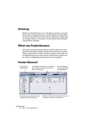 Page 698CUBASE SX/SL
26 – 698 Der Projekt-Browser
Einleitung
Während im Projekt-Fenster und in den Editoren Events und andere 
Daten grafisch dargestellt werden, werden Projekte im Projekt-Brow-
ser als Liste dargestellt. So können Sie sich alle Events auf allen Spu-
ren anzeigen lassen und die Werte mit den herkömmlichen Bearbei-
tungsverfahren verändern.
Öffnen des Projekt-Browsers
Wenn Sie den Projekt-Browser öffnen möchten, wählen Sie im Pro-
jekt-Menü den Browser-Befehl. Das Browser-Fenster kann geöffnet...