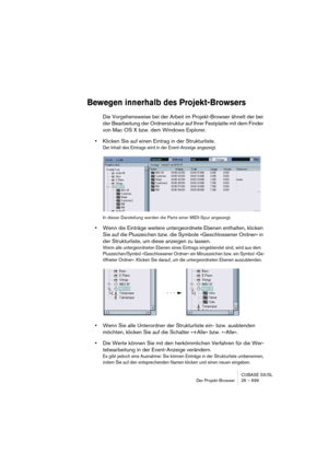 Page 699CUBASE SX/SL
Der Projekt-Browser 26 – 699
Bewegen innerhalb des Projekt-Browsers
Die Vorgehensweise bei der Arbeit im Projekt-Browser ähnelt der bei 
der Bearbeitung der Ordnerstruktur auf Ihrer Festplatte mit dem Finder 
von Mac OS X bzw. dem Windows Explorer.
•Klicken Sie auf einen Eintrag in der Strukturliste.
Der Inhalt des Eintrags wird in der Event-Anzeige angezeigt.
In dieser Darstellung werden die Parts einer MIDI-Spur angezeigt.
•Wenn die Einträge weitere untergeordnete Ebenen enthalten, klicken...