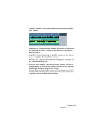 Page 71CUBASE SX/SL
Aufnehmen 4 – 71
• Die Events werden auf unterschiedlichen Ebenen übereinander »gestapelt« 
(engl.: stacked).
So können Sie ganz einfach eine »perfekte Aufnahme« zusammenstel-
len, indem Sie die besten Teile der unterschiedlichen Cycle-Durch-
läufe kombinieren:
1.Vergrößern Sie die Darstellung, so dass Sie bequem mit den überein-
ander »gestapelten« Events arbeiten können.
Wenn Sie den aufgenommenen Bereich wiedergeben, hören Sie nur 
den untersten (letzten) Take. 
2.Wenn Sie einen anderen...