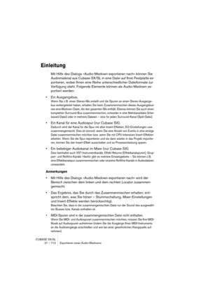 Page 712CUBASE SX/SL
27 – 712 Exportieren eines Audio-Mixdowns
Einleitung
Mit Hilfe des Dialogs »Audio-Mixdown exportieren nach« können Sie 
Audiomaterial aus Cubase SX/SL in eine Datei auf Ihrer Festplatte ex-
portieren, wobei Ihnen eine Reihe unterschiedlicher Dateiformate zur 
Verfügung steht. Folgende Elemente können als Audio-Mixdown ex-
portiert werden:
•Ein Ausgangsbus.
Wenn Sie z. B. einen Stereo-Mix erstellt und die Spuren an einen Stereo-Ausgangs-
bus weitergeleitet haben, erhalten Sie beim...