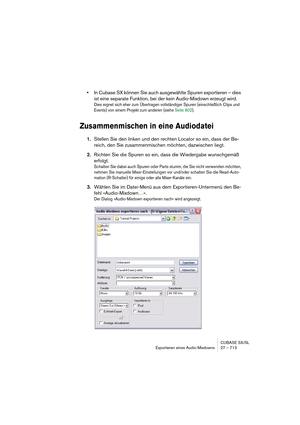 Page 713CUBASE SX/SL
Exportieren eines Audio-Mixdowns 27 – 713
•In Cubase SX können Sie auch ausgewählte Spuren exportieren – dies 
ist eine separate Funktion, bei der kein Audio-Mixdown erzeugt wird.
Dies eignet sich eher zum Übertragen vollständiger Spuren (einschließlich Clips und 
Events) von einem Projekt zum anderen (siehe Seite 802).
Zusammenmischen in eine Audiodatei
1.Stellen Sie den linken und den rechten Locator so ein, dass der Be-
reich, den Sie zusammenmischen möchten, dazwischen liegt.
2.Richten...