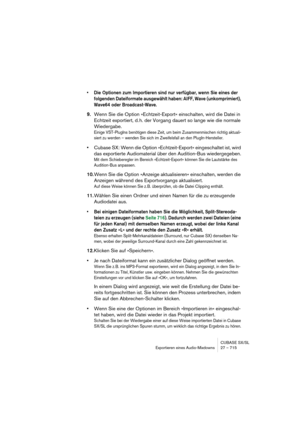 Page 715CUBASE SX/SL
Exportieren eines Audio-Mixdowns 27 – 715
• Die Optionen zum Importieren sind nur verfügbar, wenn Sie eines der 
folgenden Dateiformate ausgewählt haben: AIFF, Wave (unkomprimiert), 
Wave64 oder Broadcast-Wave.
9.Wenn Sie die Option »Echtzeit-Export« einschalten, wird die Datei in 
Echtzeit exportiert, d. h. der Vorgang dauert so lange wie die normale 
Wiedergabe.
Einige VST-PlugIns benötigen diese Zeit, um beim Zusammenmischen richtig aktuali-
siert zu werden – wenden Sie sich im...