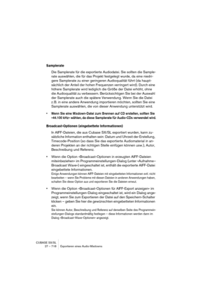 Page 718CUBASE SX/SL
27 – 718 Exportieren eines Audio-Mixdowns
Samplerate
Die Samplerate für die exportierte Audiodatei. Sie sollten die Sample-
rate auswählen, die für das Projekt festgelegt wurde, da eine niedri-
gere Samplerate zu einer geringeren Audioqualität führt (da haupt-
sächlich der Anteil der hohen Frequenzen verringert wird). Durch eine 
höhere Samplerate wird lediglich die Größe der Datei erhöht, ohne 
die Audioqualität zu verbessern. Berücksichtigen Sie bei der Auswahl 
der Samplerate auch die...