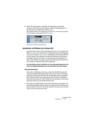 Page 73CUBASE SX/SL
Aufnehmen 4 – 73
5.Wenn Sie die Anzeige von Ebenen für diese Spur ausschalten 
möchten, klicken Sie auf den Schalter »Ebenen-Darstellungsart« in 
der Spurliste und wählen Sie »Ebenen aus«.
Wenn dieser Schalter nicht angezeigt wird, können Sie ihn mit Hilfe des Spurbedien-
elemente-Dialogs anzeigen lassen (siehe Seite 834).
Der Schalter »Ebenen-Darstellungsart«.
Aufnehmen mit Effekten (nur Cubase SX)
Normalerweise nehmen Sie die Audiosignale »dry« auf und fügen die 
Effekte in einem...