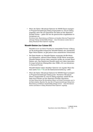 Page 721CUBASE SX/SL
Exportieren eines Audio-Mixdowns 27 – 721
•Wenn die Option »Broadcast-Optionen für WAVE-Export anzeigen« 
im Programmeinstellungen-Dialog eingeschaltet ist, wird ein Dialog 
angezeigt, wenn Sie zum Exportieren der Datei auf den Speichern-
Schalter klicken – geben Sie hier die gewünschten eingebetteten In-
formationen ein.
Sie können Autor, Beschreibung und Referenz auf derselben Seite des Programmein-
stellungen-Dialogs standardmäßig festlegen – diese Informationen werden dann im 
Dialog...