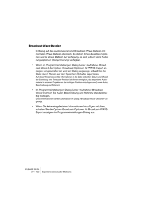 Page 722CUBASE SX/SL
27 – 722 Exportieren eines Audio-Mixdowns
Broadcast-Wave-Dateien
In Bezug auf das Audiomaterial sind Broadcast-Wave-Dateien mit 
normalen Wave-Dateien identisch. Es stehen Ihnen dieselben Optio-
nen wie für Wave-Dateien zur Verfügung, es sind jedoch keine Kodie-
rungsoptionen (Komprimierung) verfügbar.
•Wenn im Programmeinstellungen-Dialog (unter »Aufnahme–Broad-
cast Wave«) die Option »Broadcast-Optionen für WAVE-Export an-
zeigen« eingeschaltet ist, wird ein Dialog angezeigt, sobald Sie...