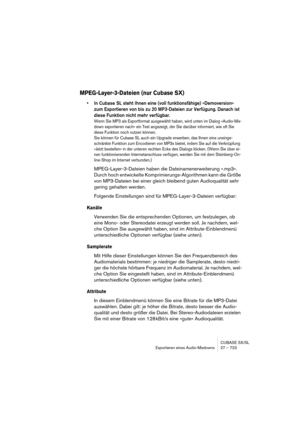 Page 723CUBASE SX/SL
Exportieren eines Audio-Mixdowns 27 – 723
MPEG-Layer-3-Dateien (nur Cubase SX)
• In Cubase SL steht Ihnen eine (voll funktionsfähige) »Demoversion« 
zum Exportieren von bis zu 20 MP3-Dateien zur Verfügung. Danach ist 
diese Funktion nicht mehr verfügbar. 
Wenn Sie MP3 als Exportformat ausgewählt haben, wird unten im Dialog »Audio-Mix-
down exportieren nach« ein Text angezeigt, der Sie darüber informiert, wie oft Sie 
diese Funktion noch nutzen können. 
Sie können für Cubase SL auch ein...