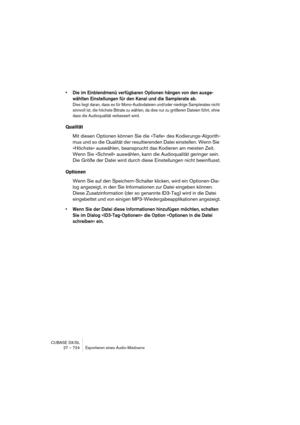 Page 724CUBASE SX/SL
27 – 724 Exportieren eines Audio-Mixdowns
• Die im Einblendmenü verfügbaren Optionen hängen von den ausge-
wählten Einstellungen für den Kanal und die Samplerate ab.
Dies liegt daran, dass es für Mono-Audiodateien und/oder niedrige Samplerates nicht 
sinnvoll ist, die höchste Bitrate zu wählen, da dies nur zu größeren Dateien führt, ohne 
dass die Audioqualität verbessert wird.
Qualität
Mit diesen Optionen können Sie die »Tiefe« des Kodierungs-Algorith-
mus und so die Qualität der...