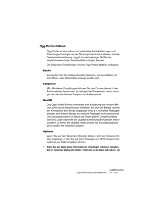 Page 725CUBASE SX/SL
Exportieren eines Audio-Mixdowns 27 – 725
Ogg-Vorbis-Dateien
Ogg Vorbis ist eine offene und patentfreie Audiokodierungs- und 
Streamingtechnologie, mit der Sie komprimierte Audiodateien (mit der 
Dateinamenerweiterung ».ogg«) von sehr geringer Größe bei 
vergleichsweise hoher Audioqualität erzeugen können.
Die folgenden Einstellungen sind für Ogg-Vorbis-Dateien verfügbar:
Kanäle
Verwenden Sie die entsprechenden Optionen, um einzustellen, ob 
eine Mono- oder Stereodatei erzeugt werden soll....