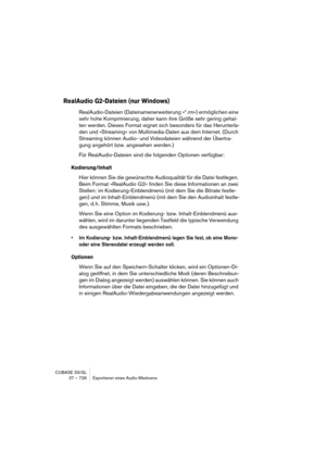 Page 726CUBASE SX/SL
27 – 726 Exportieren eines Audio-Mixdowns
RealAudio G2-Dateien (nur Windows)
RealAudio-Dateien (Dateinamenerweiterung »*.rm«) ermöglichen eine 
sehr hohe Komprimierung, daher kann ihre Größe sehr gering gehal-
ten werden. Dieses Format eignet sich besonders für das Herunterla-
den und »Streaming« von Multimedia-Daten aus dem Internet. (Durch 
Streaming können Audio- und Videodateien während der Übertra-
gung angehört bzw. angesehen werden.)
Für RealAudio-Dateien sind die folgenden Optionen...