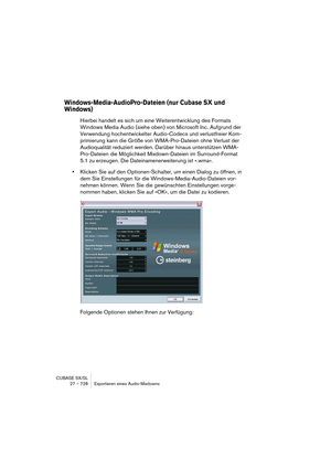 Page 728CUBASE SX/SL
27 – 728 Exportieren eines Audio-Mixdowns
Windows-Media-AudioPro-Dateien (nur Cubase SX und 
Windows)
Hierbei handelt es sich um eine Weiterentwicklung des Formats 
Windows Media Audio (siehe oben) von Microsoft Inc. Aufgrund der 
Verwendung hochentwickelter Audio-Codecs und verlustfreier Kom-
primierung kann die Größe von WMA-Pro-Dateien ohne Verlust der 
Audioqualität reduziert werden. Darüber hinaus unterstützen WMA-
Pro-Dateien die Möglichkeit Mixdown-Dateien im Surround-Format 
5.1 zu...