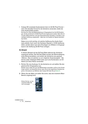 Page 74CUBASE SX/SL
4 – 74 Aufnehmen
•Cubase SX verarbeitet Audiomaterial intern im 32-Bit-Float-Format – 
wenn Sie dasselbe Format für die Aufnahme verwenden, bleibt die 
hohe Audioqualität erhalten.
Der Grund ist, dass die Effektverarbeitung im Eingangskanal (und die EQ-Einstellun-
gen, die Sie vornehmen) im 32-Bit-Float-Format vorgenommen werden. Wenn Sie mit 
16 oder 24 Bit aufnehmen, wird das Audiomaterial beim Schreiben in die Datei in eine 
niedrigere Auflösung umgewandelt – dabei kann die Qualität der...