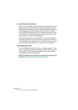 Page 732CUBASE SX/SL
27 – 732 Exportieren eines Audio-Mixdowns
Surround Reduction Coefficients
Hier können Sie festlegen, welcher Anteil an Lautstärkereduktion ge-
gebenenfalls auf die unterschiedlichen Kanäle bei einem Surround-
Kodierformat angewandt werden soll. Diese Einstellungen bestimmen 
die Wiedergabe des Audiomaterials auf einem System, das keine 
Surround-Dateien wiedergeben kann. In diesem Fall werden die Sur-
round-Kanäle der Datei zu zwei Kanälen zusammengefasst und die 
Datei stattdessen in Stereo...