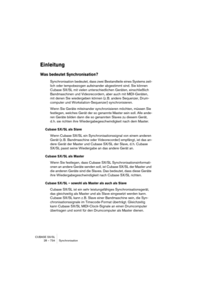 Page 734CUBASE SX/SL
28 – 734 Synchronisation
Einleitung
Was bedeutet Synchronisation?
Synchronisation bedeutet, dass zwei Bestandteile eines Systems zeit-
lich oder tempobezogen aufeinander abgestimmt sind. Sie können 
Cubase SX/SL mit vielen unterschiedlichen Geräten, einschließlich 
Bandmaschinen und Videorecordern, aber auch mit MIDI-Geräten, 
mit denen Sie wiedergeben können (z. B. andere Sequenzer, Drum-
computer und Workstation-Sequenzer) synchronisieren.
Wenn Sie Geräte miteinander synchronisieren...