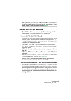 Page 735CUBASE SX/SL
Synchronisation 28 – 735
VST System Link (ein Feature für die Synchronisation mehrerer Compu-
ter, auf denen z. B. Cubase SX/SL oder Nuendo verwendet wird) wird in 
einem eigenen Kapitel beschrieben (siehe Seite 757).
Timecode, MIDI-Clock und Word-Clock
Grundsätzlich gibt es drei Arten von Synchronisationssignalen für 
Audiomaterial: Timecode, MIDI-Clock und Word-Clock.
Timecode (SMPTE, EBU, MTC, VITC usw.)
Timecode gibt es in verschiedenen Kodierungen. Unabhängig vom je-
weiligen Format ist...