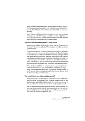 Page 737CUBASE SX/SL
Synchronisation 28 – 737
Jedes digitale Wiedergabesystem verfügt über eine interne Uhr, die 
die Wiedergabegeschwindigkeit und -stabilität steuert. Audio-Hard-
ware für den PC bildet da keine Ausnahme. Diese Uhr ist extrem zu-
verlässig.
Wenn Cubase SX/SL ohne Synchronisation mit einer externen Quelle 
wiedergibt, wird die Wiedergabe komplett zur internen digitalen Au-
dio-Clock synchronisiert, um eine Synchronisation zwischen digitalem 
Audiomaterial und MIDI-Material zu gewährleisten....