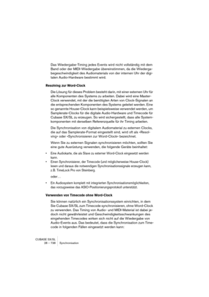 Page 738CUBASE SX/SL
28 – 738 Synchronisation
Das Wiedergabe-Timing jedes Events wird nicht vollständig mit dem 
Band oder der MIDI-Wiedergabe übereinstimmen, da die Wiederga-
begeschwindigkeit des Audiomaterials von der internen Uhr der digi-
talen Audio-Hardware bestimmt wird.
Resolving zur Word-Clock
Die Lösung für dieses Problem besteht darin, mit einer externen Uhr für 
alle Komponenten des Systems zu arbeiten. Dabei wird eine Master-
Clock verwendet, mit der die benötigten Arten von Clock-Signalen an 
die...