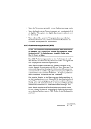 Page 739CUBASE SX/SL
Synchronisation 28 – 739
•Wenn der Timecode ursprünglich von der Audiokarte erzeugt wurde.
•Wenn die Quelle, die den Timecode erzeugt, sehr zuverlässig ist (z. B. 
ein digitales Videosystem, eine digitale Bandmaschine oder ein zwei-
ter Computer).
•Wenn während des gesamten Vorgangs zu dieser zuverlässigen 
Quelle synchronisiert wird, und zwar sowohl beim Aufnehmen als 
auch beim Wiedergeben von Audiomaterial.
ASIO-Positionierungsprotokoll (APP)
Für das ASIO-Positionierungsprotokoll...