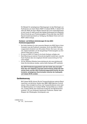 Page 740CUBASE SX/SL
28 – 740 Synchronisation
Ein Beispiel für samplegenaue Übertragungen ist das Übertragen von 
Audiospuren von einem Alesis-ADAT in Cubase SX/SL. In diesem Fall 
wäre der ADAT der Sync-Master (obwohl das nicht notwendigerweise 
so sein muss). Er stellt sowohl das digitale Audiosignal (mit integrierter 
Word-Clock) als auch Positionsangaben (Timecode) über das ADAT-
Synchronisationsprotokoll zur Verfügung. Die Master-Clock wird vom 
ADAT selbst erzeugt.
Hardware- und Software-Anforderungen für...