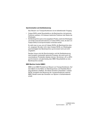 Page 741CUBASE SX/SL
Synchronisation 28 – 741
Synchronisation und Gerätesteuerung
Das Steuern von Transportfunktionen ist ein bidirektionaler Vorgang:
• Cubase SX/SL sendet Steuerbefehle an die Bandmaschine, die bestimmte 
Funktionen auslösen, z. B. Ansteuern bestimmter Positionen oder Starten der 
Wiedergabe.
• Die Bandmaschine spult an die angegebene Position, startet die Wiedergabe 
und sendet Timecode-Informationen an Cubase SX/SL zurück, die dann von 
Cubase SX/SL für die Synchronisation verwendet werden....