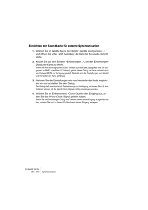 Page 744CUBASE SX/SL
28 – 744 Synchronisation
Einrichten der Soundkarte für externe Synchronisation
1.Wählen Sie im Geräte-Menü den Befehl »Geräte konfigurieren…« 
und öffnen Sie unter »VST Audiobay« die Seite für Ihre Audio-Schnitt-
stelle. 
2.Klicken Sie auf den Schalter »Einstellungen…«, um den Einstellungen-
Dialog der Karte zu öffnen.
Wenn mit Hilfe eines speziellen ASIO-Treibers auf die Karte zugegriffen wird (im Ge-
gensatz zu MME- oder DirectX-Treibern), gehört dieser Dialog zur Karte und wird nicht 
von...