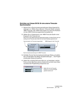 Page 745CUBASE SX/SL
Synchronisation 28 – 745
Einrichten von Cubase SX/SL für eine externe Timecode-
Synchronisation
1.Nehmen Sie im Synchronisationseinstellungen-Dialog folgende Ein-
stellungen vor: Wählen Sie im Bereich »Timecode-Quelle« entweder 
»MIDI-Timecode« oder »ASIO-Audio-Gerät« (nur wenn Ihre Hardware 
mit dem ASIO-Positionierungsprotokoll kompatibel ist).
2.Wählen Sie im Einblendmenü unter »MIDI-Timecode-Quelle« einen 
Eingang für den Timecode aus.
Wenn Sie mit dem ASIO-Positionierungsprotokoll...