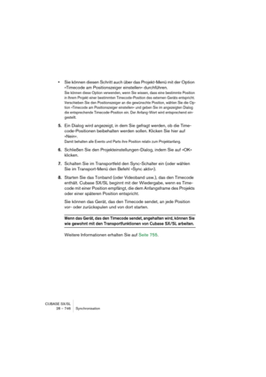 Page 746CUBASE SX/SL
28 – 746 Synchronisation
•Sie können diesen Schritt auch über das Projekt-Menü mit der Option 
»Timecode am Positionszeiger einstellen« durchführen.
Sie können diese Option verwenden, wenn Sie wissen, dass eine bestimmte Position 
in Ihrem Projekt einer bestimmten Timecode-Position des externen Geräts entspricht. 
Verschieben Sie den Positionszeiger an die gewünschte Position, wählen Sie die Op-
tion »Timecode am Positionszeiger einstellen« und geben Sie im angezeigten Dialog 
die...