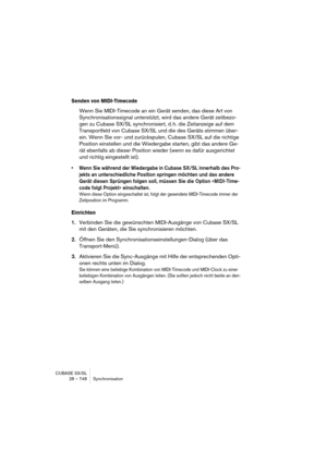 Page 748CUBASE SX/SL
28 – 748 Synchronisation
Senden von MIDI-Timecode
Wenn Sie MIDI-Timecode an ein Gerät senden, das diese Art von 
Synchronisationssignal unterstützt, wird das andere Gerät zeitbezo-
gen zu Cubase SX/SL synchronisiert, d. h. die Zeitanzeige auf dem 
Transportfeld von Cubase SX/SL und die des Geräts stimmen über-
ein. Wenn Sie vor- und zurückspulen, Cubase SX/SL auf die richtige 
Position einstellen und die Wiedergabe starten, gibt das andere Ge-
rät ebenfalls ab dieser Position wieder (wenn es...