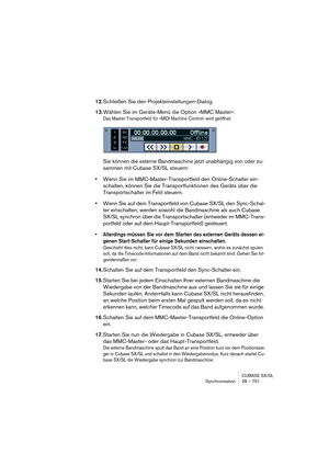 Page 751CUBASE SX/SL
Synchronisation 28 – 751
12.Schließen Sie den Projekteinstellungen-Dialog.
13.Wählen Sie im Geräte-Menü die Option »MMC Master«.
Das Master-Transportfeld für »MIDI Machine Control« wird geöffnet.
Sie können die externe Bandmaschine jetzt unabhängig von oder zu-
sammen mit Cubase SX/SL steuern:
•Wenn Sie im MMC-Master-Transportfeld den Online-Schalter ein-
schalten, können Sie die Transportfunktionen des Geräts über die 
Transportschalter im Feld steuern.
•Wenn Sie auf dem Transportfeld von...