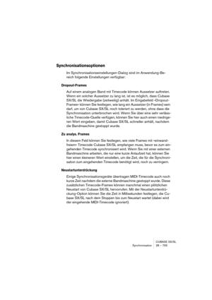 Page 755CUBASE SX/SL
Synchronisation 28 – 755
Synchronisationsoptionen
Im Synchronisationseinstellungen-Dialog sind im Anwendung-Be-
reich folgende Einstellungen verfügbar:
Dropout-Frames
Auf einem analogen Band mit Timecode können Aussetzer auftreten. 
Wenn ein solcher Aussetzer zu lang ist, ist es möglich, dass Cubase 
SX/SL die Wiedergabe (zeitweilig) anhält. Im Eingabefeld »Dropout-
Frames« können Sie festlegen, wie lang ein Aussetzer (in Frames) sein 
darf, um von Cubase SX/SL noch toleriert zu werden, ohne...