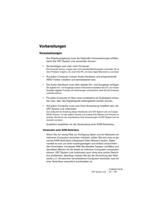 Page 759CUBASE SX/SL
VST System Link 29 – 759
Vorbereitungen
Voraussetzungen
Ihre Arbeitsumgebung muss die folgenden Voraussetzungen erfüllen, 
damit Sie VST System Link verwenden können:
•Sie benötigen zwei oder mehr Computer.
Die Computer können, müssen aber nicht dasselbe Betriebssystem verwenden. Es ist 
ohne Probleme möglich, z. B. einen Intel-PC und einen Apple Macintosh zu vernetzen.
•Auf jedem Computer müssen Audio-Hardware und entsprechende 
ASIO-Treiber installiert und betriebsbereit sein.
•Die...