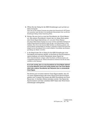 Page 761CUBASE SX/SL
VST System Link 29 – 761
4.Öffnen Sie den Dialog für die ASIO-Einstellungen auch auf dem an-
deren Computer.
Wenn Sie auf dem anderen Computer eine andere Host-Anwendung für VST System 
Link verwenden, lesen Sie bitte in der betreffenden Dokumentation nach, wie Sie den 
Einstellungen-Dialog in dieser Anwendung öffnen.
5.Richten Sie eine (und nur eine) der Soundkarten als »Clock Master« 
ein. Alle anderen Soundkarten müssen das von dieser Karte gesen-
dete Clock-Signal übernehmen, d. h. sie...