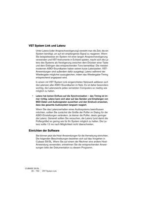 Page 762CUBASE SX/SL
29 – 762 VST System Link
VST System Link und Latenz
Unter Latenz (oder Ansprechverzögerung) versteht man die Zeit, die ein 
System benötigt, um auf ein empfangenes Signal zu reagieren. Wenn 
Sie beispielsweise ein System mit einer langen Ansprechverzögerung 
verwenden und VST-Instrumente in Echtzeit spielen, macht sich die La-
tenz des Systems als Verzögerung zwischen dem Drücken einer Taste 
und dem Erklingen des entsprechenden Tons bemerkbar. Die meisten 
modernen ASIO-Soundkarten haben...