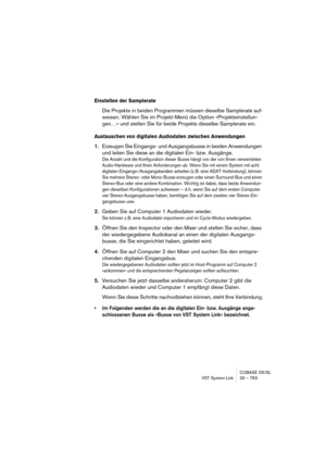 Page 763CUBASE SX/SL
VST System Link 29 – 763
Einstellen der Samplerate
Die Projekte in beiden Programmen müssen dieselbe Samplerate auf-
weisen. Wählen Sie im Projekt-Menü die Option »Projekteinstellun-
gen…« und stellen Sie für beide Projekte dieselbe Samplerate ein.
Austauschen von digitalen Audiodaten zwischen Anwendungen
1.Erzeugen Sie Eingangs- und Ausgangsbusse in beiden Anwendungen 
und leiten Sie diese an die digitalen Ein- bzw. Ausgänge.
Die Anzahl und die Konfiguration dieser Busse hängt von der von...