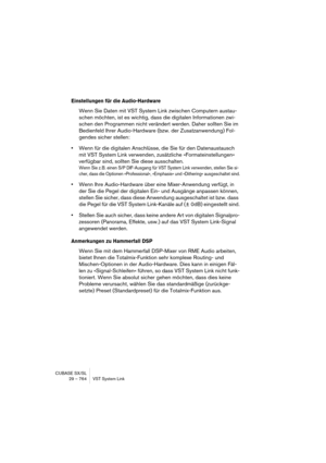 Page 764CUBASE SX/SL
29 – 764 VST System Link
Einstellungen für die Audio-Hardware
Wenn Sie Daten mit VST System Link zwischen Computern austau-
schen möchten, ist es wichtig, dass die digitalen Informationen zwi-
schen den Programmen nicht verändert werden. Daher sollten Sie im 
Bedienfeld Ihrer Audio-Hardware (bzw. der Zusatzanwendung) Fol-
gendes sicher stellen:
•Wenn für die digitalen Anschlüsse, die Sie für den Datenaustausch 
mit VST System Link verwenden, zusätzliche »Formateinstellungen« 
verfügbar sind,...